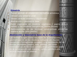 Simetría Tienen sentido de proporción normativa armónica Utilizan una simetría axial Tienen carácter estático y equilibrado Abstracción y geometría base Están inspirados en modelos orgánicos ( papiro loto y palma) y los modelos inorgánicos (forma rocosa) Reminiscencias de las técnicas constructivas primitivas madera arcilla caña piedra). Abstracción y Geometría base de la Arquitectura Las formas surgen como resultado de la abstracción y geometrización de los modelos tomados del mundo inorgánico (Formaciones rocosas), y la estilización de las formas vegetales (papiro, loto, palma), así como reminiscencia de técnicas constructivas primitivas (paso de la construcción con madera , caña y arcilla a una técnica depurada en piedra). 