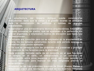 ARQUITECTURA La arquitectura del Imperio Antiguo puede considerarse monumental, dado que la caliza y el granito locales se utilizaron para la construcción de edificios y tumbas de grandes dimensiones.  Desarrollaron una extraordinaria técnica arquitectónica. Empleaban bloques colosales de piedra, que se ajustaban a la perfección sin utilizar argamasa, y empleaban medios de elevación que hasta hoy se desconocen.  La bóveda era conocida pero no se empleaba en la arquitectura en piedra. De los templos construidos durante este periodo apenas se conservan unos pocos ejemplos.  El fin que se perseguía con las pirámides era preservar y proteger los cuerpos de los faraones para la eternidad.  Cada pirámide formaba parte de un conjunto en el que figuraban un templo en el valle, un embarcadero y un corredor de comunicación entre unos espacios y otros, así como también un espacio reservado para realizar los ritos religiosos previos al enterramiento. Alrededor de las tres pirámides mayores de Gizeh (Keops, Kefrén y Mikerinos) creció una necrópolis (ciudad de los muertos) integrada por sepulcros denominados mastabas (en árabe mastabah, ‘banco de adobe’).  De cubierta plana y paredes inclinadas, recibieron ese nombre por su semejanza con las casas egipcias de adobe en forma de pirámide truncada.   