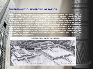 IMPERIO MEDIO: TEMPLOS FUNERARIOS   Mentuhotep II, faraón de la XI Dinastía, reinó entre los años 2061 y 2010 a.C., y fue el primer faraón del nuevo Egipto unificado del Imperio Medio (2134-1570 a.C.). Creó un nuevo estilo o una nueva tipología de monumento funerario, probablemente inspirado en los conjuntos funerarios del Imperio Antiguo. En la orilla oeste de Tebas, al otro lado del Nilo, en el lugar denominado Dayr al-Bahari, construyó un templo en el valle conectado por un largo camino real a otro templo que se encontraba adosado a la ladera de la montaña. Formado por una mastaba coronada por una pirámide y rodeado de pórticos a dos niveles, los muros fueron decorados con relieves del faraón en compañía de los dioses. 