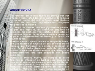 ARQUITECTURA Los faraones del Imperio Nuevo se preocuparon por ampliar y hacer añadidos en el conjunto de templos de Karnak, centro del culto a Amón, convirtiéndose en uno de los más impresionantes complejos religiosos de la historia. El Templo de Karnak, con sus gigantescos pilonos, la gran sala hipóstila, los vestíbulos plagados de columnas, los obeliscos y las estatuas dispuestas en numerosos lugares, llevan directamente a pensar en el poder y majestuosidad del faraón y el Estado de aquella época.  Próximo a este conjunto destaca el templo de Luxor, con una fachada compuesta de dos enormes muros macizos que flanquean la entrada y conducen al patio. E n el interior tiene una serie de recintos y capillas, dispuestos simétricamente, que albergan el sanctasanctórum, una sala cuadrada con cuatro columnas.  Durante el Imperio Nuevo, los cuerpos de estos faraones se enterraron en tumbas excavadas en la roca en el entorno denominado Valle de los Reyes, ya en pleno desierto, con los templos funerarios o mortuorios a cierta distancia fuera del valle. Las tumbas del Valle de los Reyes fueron excavadas en el interior de la roca, en un esfuerzo por ocultar los sepulcros donde reposaban las momias de los faraones. Largos pasajes y corredores, escaleras y cámaras funerarias fueron decorados con relieves y pinturas de escenas de textos religiosos destinados a proteger y amparar el espíritu del difunto para su próxima vida.  