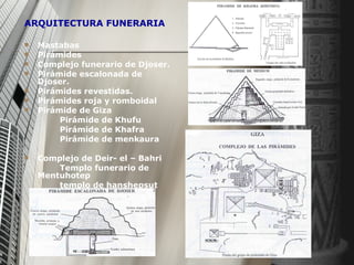 ARQUITECTURA FUNERARIA Mastabas  Pirámides Complejo funerario de Djoser. Pirámide escalonada de Djoser. Pirámides revestidas. Pirámides roja y romboidal Pirámide de Giza Pirámide de Khufu Pirámide de Khafra Pirámide de menkaura Complejo de Deir- el – Bahri  Templo funerario de Mentuhotep templo de hanshepsut 