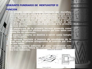FUNCION Un amplio camino arbolado, limitado por murallas, conduce desde el valle a la abrupta zona rocosa para desembocar en un patio cerrado siempre en dirección oeste, flanqueado por dos salas hipóstilas a modo de pórticos. De este nivel parte una tendida y amplia rampa, desarrollando su pendiente sobre el eje central de composición para dar acceso a la primera terraza abierta. La plataforma de la primera terraza presenta como elemento básico un pórtico abierto por tres lados con doble fila de columnas. El espacio cubierto se destina a servir como templo de los muertos. La terraza funciona a manera de envolvente de la gran sala de pilares ortogonales al cubrirla por tres de sus lados. La sala hipóstila adherida al patio ceremonial solo tiene una doble hilera de columnas, en contraste con los tres restantes. CONJUNTO FUNERARIO DE  MENTUHOTEP II   