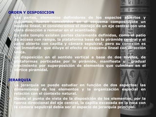 ORDEN Y DISPOSICION Las partes, elementos definidores de los espacios abiertos y cubiertos, fueron concebidos en el esquema compositivote un modelo lineal, si consideramos el manejo de un eje central con una clara dirección a rematar en el acantilado. En este templo existen partes claramente definidas, como el patio de acceso con rampa, la plataforma base de la pirámide central y el patio abierto con capilla y cámara sepulcral, pero su conexión es tan inmediata  que diluye el efecto de esquema lineal con dirección única. La disposición en el sentido vertical a base de dos niveles, de plataformas porticadas por la pirámide, manifiesta u  gradual crecimiento por superposición de elementos que culminan en el vértice piramidal. JERARQUIA La jerarquía se puede estudiar en función de dos aspectos: las dimensiones de los elementos y la organización espacial en relación con el contexto natural. Desde el punto de vista de la disposición de los elementos, por la fuerza direccional del eje central, la capilla excavada en la roca con la cámara sepulcral debía ser el espacio de jerarquía principal. 