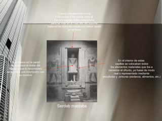 Serdab mastaba Cuando una persona moría El Ba subía a los cielos, pero el Ka, o energías vitales necesitaba para su vida en el más allá del soporte material de todas las cosas que había usado en la tierra En un hueco en la pared se colocaba el doble del Ka(para que lo reconociera se le ponía una inscripción con su nombre En el interior de estas capillas se colocaban todos los elementos materiales que iba a necesitar el difunto, ya fuese de modo real o representado mediante esculturas y  pinturas (esclavos, alimentos, etc.) 