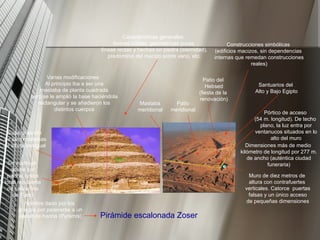 Pirámide escalonada Zoser Se sustituye adobe por piedra( caliza local recubierta de caliza fina de Tura) Superposición de seis mastabas de altura desigual Dimensiones más de medio kilómetro de longitud por 277 m. de ancho (auténtica ciudad funeraria) Muro de diez metros de altura con contrafuertes verticales. Catorce  puertas falsas y un único acceso de pequeñas dimensiones Pórtico de acceso (54 m. longitud). De techo plano, la luz entra por ventanucos situados en lo alto del muro Patio del Hebsed (fiesta de la renovación) Mastaba meridional  Patio meridional  Santuarios del Alto y Bajo Egipto 60 m. Varias modificaciones: Al principio iba a ser una mastaba de planta cuadrada pero se le amplió la base haciéndola rectangular y se añadieron los distintos cuerpos Características generales: formas nítidas, geométricas puras, líneas rectas y hechas en piedra (eternidad), predominio del macizo sobre vano, etc. Nombre dado por los griegos por parecerse a un pastel de harina (Pyramis) Construcciones simbólicas (edificios macizos, sin dependencias internas que remedan construcciones reales) 