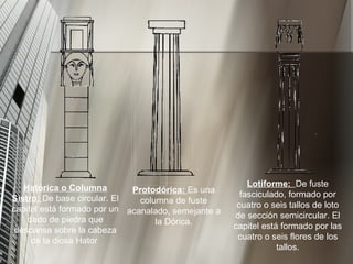 Lotiforme:  De fuste fasciculado, formado por cuatro o seis tallos de loto de sección semicircular. El capitel está formado por las cuatro o seis flores de los tallos.                            Hatórica o Columna Sistro:  De base circular. El capitel está formado por un dado de piedra que descansa sobre la cabeza de la diosa Hator  Protodórica:  Es una columna de fuste acanalado, semejante a la Dórica. 