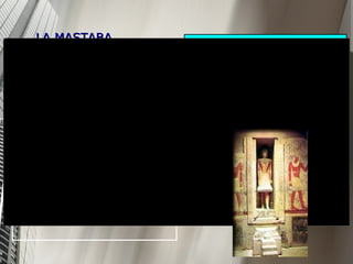 LA MASTABA Las mastabas tenían forma trapezoidal (de pirámide truncada) y Su estructura era de planta rectangular, tenía muros de talud y techo plano. Eran el sepulcro de los funcionarios o de la gente adinerada. Las primeras fosas históricas estaban, hundidas en la tierra donde se accedía a través de un pozo. Las más antiguas, de muy pequeñas proporciones, fueron evolucionando hasta convertirse en amplias estancias con varias cámaras. La entrada conducía a una capilla funeraria para las ofrendas, luego había una sala incomunicada ( serdah ) donde se encontraba la estatua que representaba al difunto.  