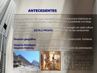 Estas condiciones dan como resultado parecidos discursos históricos en las grandes Culturas antiguas, cuyas fases se van sucediendo a lo largo de los siglos. A las características Arquitectónicas comunes se agregan en cada cultura el correspondiente  ESTILO PROPIO , que depende de las condiciones previas específicas de cada Cultura: Situación geográfica :  Clima, suelo, materiales de construcción, fronteras naturales. Situación Etnológica :  Raza, ideología, Religión. Situación Histórica :  Evolución temprana, rápida, grado de perturbación. ANTECEDENTES 