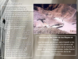 EL HIPOGEO Las pirámides fueron sustituidas durante el  Imperio Nuevo  por el  hipogeo o conjunto de cámaras sepulcrales excavadas en la roca. El hipogeo, en su  interior , tiene los mismos compartimentos que la mastaba y la pirámide:  Cámara mortuoria, serdab, capilla . La capilla, en ocasiones, sale al exterior formándose un verdadero templo. A este tipo de sepulcro se le denomina " hemispeo".   El traslado de la capitalidad desde Menfis a Tebas, rica en acantilados, permitió que en este paraje se habilitase  la triple necrópolis del Valle de los Reyes. Valle de las Reinas y Valle de los Nobles. Necropolis del Valle de los Reyes en Tebas. Los hipogeos se ubican para impedir a los saqueadores el acceso a la cámara del sarcófago y la profanación de la momia. A pesar de tantas precauciones, todas fueron asaltadas, con excepción de la de Tutankamón. 