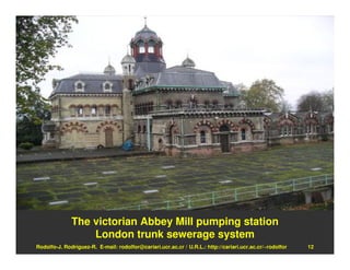 The victorian Abbey Mill pumping station
                  London trunk sewerage system
Rodolfo-J. Rodríguez-R. E-mail: rodolfor@cariari.ucr.ac.cr / U.R.L.: http://cariari.ucr.ac.cr/~rodolfor   12
 