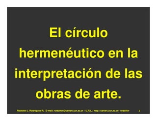 El círculo
 hermenéutico en la
interpretación de las
                 obras de arte.
Rodolfo-J. Rodríguez-R. E-mail: rodolfor@cariari.ucr.ac.cr / U.R.L.: http://cariari.ucr.ac.cr/~rodolfor   2
 