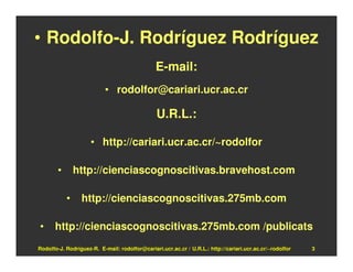 • Rodolfo-J. Rodríguez Rodríguez
                                               E-mail:
                           • rodolfor@cariari.ucr.ac.cr

                                                U.R.L.:

                     • http://cariari.ucr.ac.cr/~rodolfor

        •       http://cienciascognoscitivas.bravehost.com

            •    http://cienciascognoscitivas.275mb.com

•     http://cienciascognoscitivas.275mb.com /publicats
Rodolfo-J. Rodríguez-R. E-mail: rodolfor@cariari.ucr.ac.cr / U.R.L.: http://cariari.ucr.ac.cr/~rodolfor   3
 