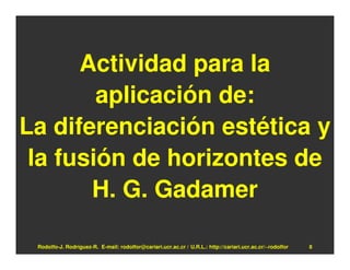 Actividad para la
        aplicación de:
La diferenciación estética y
 la fusión de horizontes de
       H. G. Gadamer

 Rodolfo-J. Rodríguez-R. E-mail: rodolfor@cariari.ucr.ac.cr / U.R.L.: http://cariari.ucr.ac.cr/~rodolfor   8
 