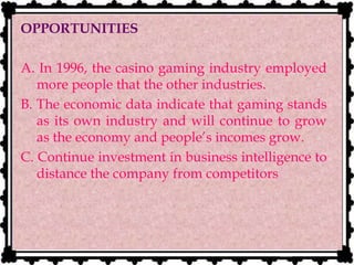 OPPORTUNITIES
A. In 1996, the casino gaming industry employed
more people that the other industries.
B. The economic data indicate that gaming stands
as its own industry and will continue to grow
as the economy and people’s incomes grow.
C. Continue investment in business intelligence to
distance the company from competitors
 