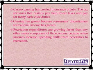  Casino gaming has created thousands of jobs. The tax
revenues that casinos pay help lower taxes and pay
for many basic civic duties.
 Gaming has grown because consumers’ discretionary
recreational income has grown.
 Recreation expenditures are growing faster than any
other major component of the economy because when
incomes increase, spending shifts from necessities to
recreation.
 