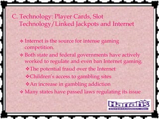 C. Technology: Player Cards, Slot
Technology/Linked Jackpots and Internet
 Internet is the source for intense gaming
competition.
 Both state and federal governments have actively
worked to regulate and even ban Internet gaming.
The potential fraud over the Internet
Children’s access to gambling sites
An increase in gambling addiction
 Many states have passed laws regulating its issue
 