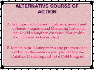 A. Continue to create and implement unique and
different Programs and Marketing Campaigns
that would strengthen customer relationship
and increase Customer Visits
B. Maintain the existing marketing programs that
worked on the previous year particularly the
Database Marketing and Total Gold Program
 