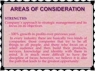 STRENGTHS
Company’s approach to strategic management and its
focus on its objectives.
- 100% growth in profits over previous year.
- In every industry there are basically two kinds of
companies: those companies that try to be all
things to all people, and those who focus on a
select audience and then build their products,
services, knowledge and identity with them in
mind. It is much more difficult to have the
discipline of focus; however, we believe it is also
the path that leads to the greatest opportunity.
 