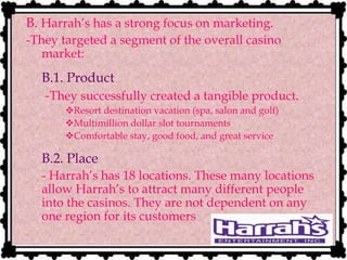 B. Harrah’s has a strong focus on marketing.
-They targeted a segment of the overall casino
market:
B.1. Product
-They successfully created a tangible product.
Resort destination vacation (spa, salon and golf)
Multimillion dollar slot tournaments
Comfortable stay, good food, and great service
B.2. Place
- Harrah’s has 18 locations. These many locations
allow Harrah’s to attract many different people
into the casinos. They are not dependent on any
one region for its customers
 
