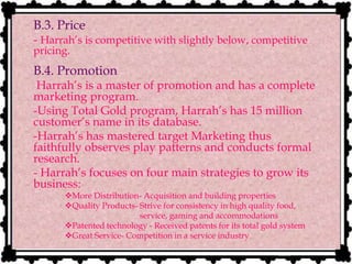 B.3. Price
- Harrah’s is competitive with slightly below, competitive
pricing.
B.4. Promotion
Harrah’s is a master of promotion and has a complete
marketing program.
-Using Total Gold program, Harrah’s has 15 million
customer’s name in its database.
- -Harrah’s has mastered target Marketing thus
faithfully observes play patterns and conducts formal
research.
- - Harrah’s focuses on four main strategies to grow its
business:
More Distribution- Acquisition and building properties
Quality Products- Strive for consistency in high quality food,
service, gaming and accommodations
Patented technology - Received patents for its total gold system
Great Service- Competition in a service industry
 