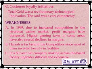 C. Customer loyalty initiatives
– Total Gold was a revolutionary technological
Innovation. The card was a core competency
WEAKNESSES
A. In 1999, due to increased competition in the
riverboat casino market, profit margins have
decreased. Higher gaming taxes in some areas
have also caused declines in margins.
B. Harrah is far behind the Competitors since most of
them invested heavily in facilities
C. It is 50 year old company making across-the-board
facility upgrades difficult and expensive
 