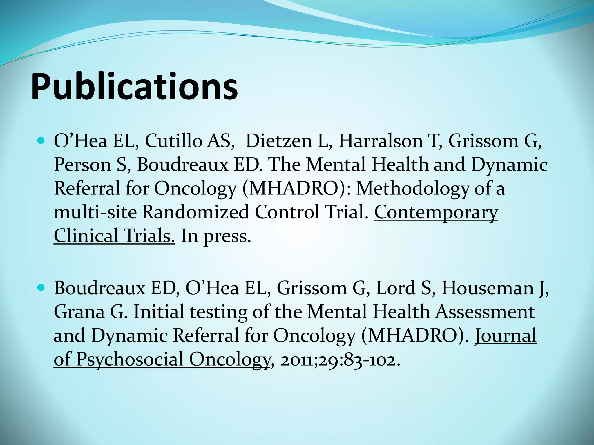 Publications 
 O’Hea EL, Cutillo AS, Dietzen L, Harralson T, Grissom G, 
Person S, Boudreaux ED. The Mental Health and Dynamic 
Referral for Oncology (MHADRO): Methodology of a 
multi-site Randomized Control Trial. Contemporary 
Clinical Trials. In press. 
 Boudreaux ED, O’Hea EL, Grissom G, Lord S, Houseman J, 
Grana G. Initial testing of the Mental Health Assessment 
and Dynamic Referral for Oncology (MHADRO). Journal 
of Psychosocial Oncology, 2011;29:83-102. 
