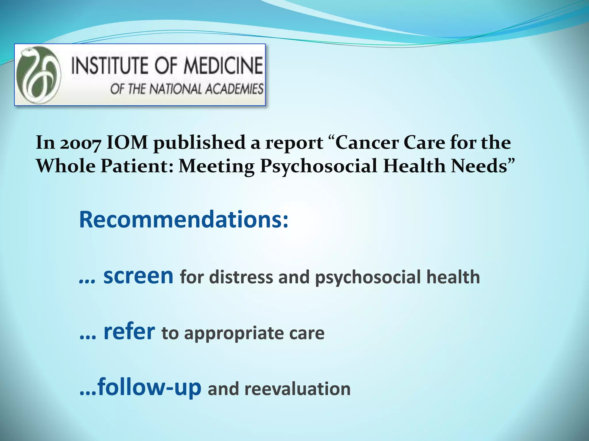 In 2007 IOM published a report “Cancer Care for the 
Whole Patient: Meeting Psychosocial Health Needs” 
Recommendations: 
… screen for distress and psychosocial health 
… refer to appropriate care 
…follow-up and reevaluation 
 