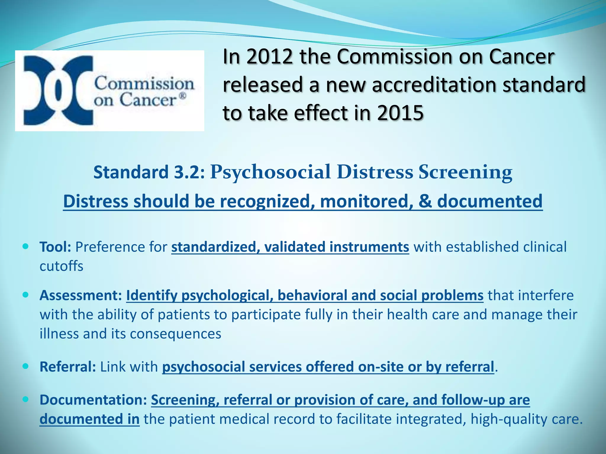 In 2012 the Commission on Cancer 
released a new accreditation standard 
to take effect in 2015 
Standard 3.2: Psychosocial Distress Screening 
Distress should be recognized, monitored, & documented 
 Tool: Preference for standardized, validated instruments with established clinical 
cutoffs 
 Assessment: Identify psychological, behavioral and social problems that interfere 
with the ability of patients to participate fully in their health care and manage their 
illness and its consequences 
 Referral: Link with psychosocial services offered on-site or by referral. 
 Documentation: Screening, referral or provision of care, and follow-up are 
documented in the patient medical record to facilitate integrated, high-quality care. 
 