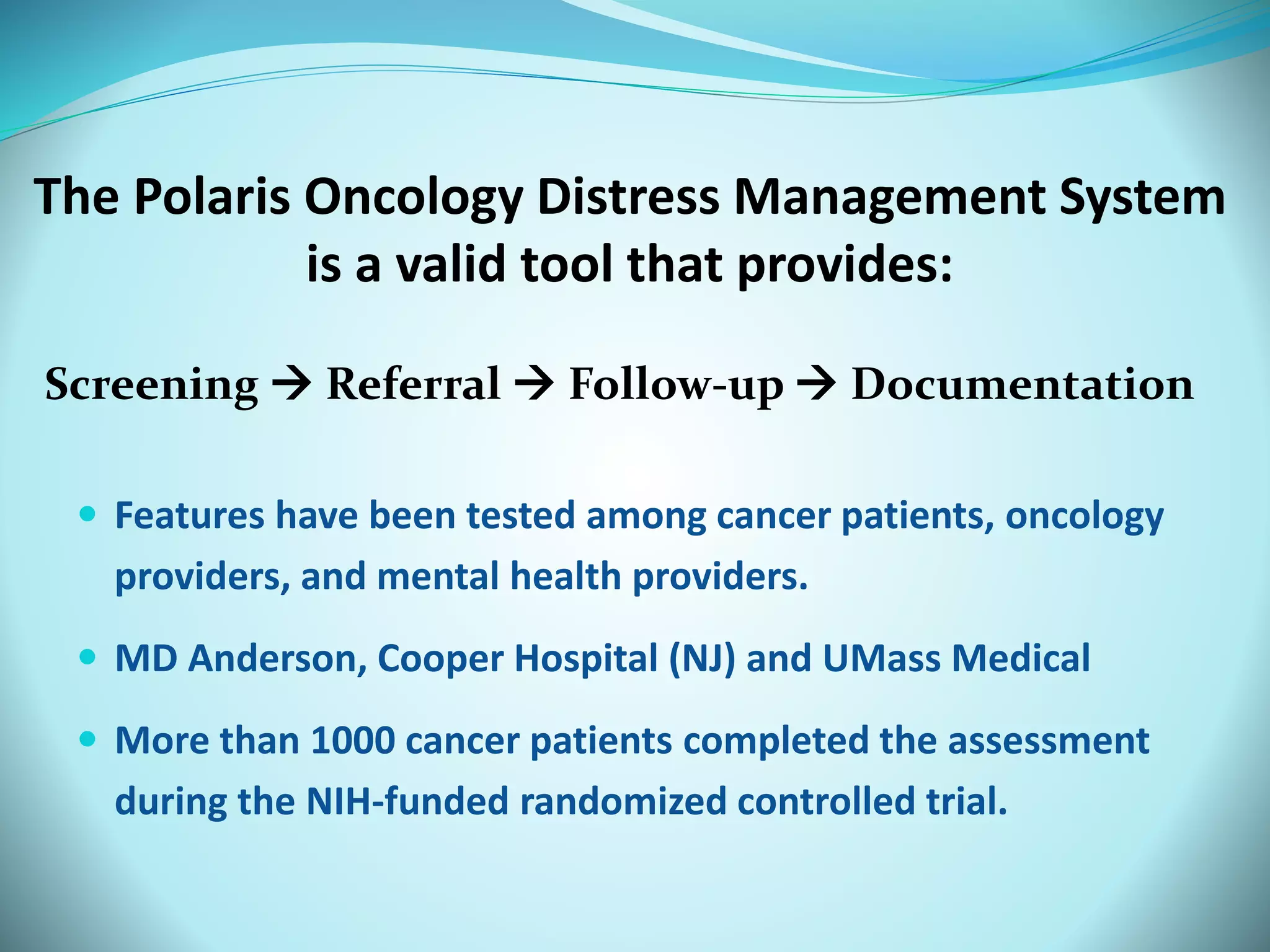 The Polaris Oncology Distress Management System 
is a valid tool that provides: 
Screening  Referral  Follow-up  Documentation 
 Features have been tested among cancer patients, oncology 
providers, and mental health providers. 
 MD Anderson, Cooper Hospital (NJ) and UMass Medical 
 More than 1000 cancer patients completed the assessment 
during the NIH-funded randomized controlled trial. 
 