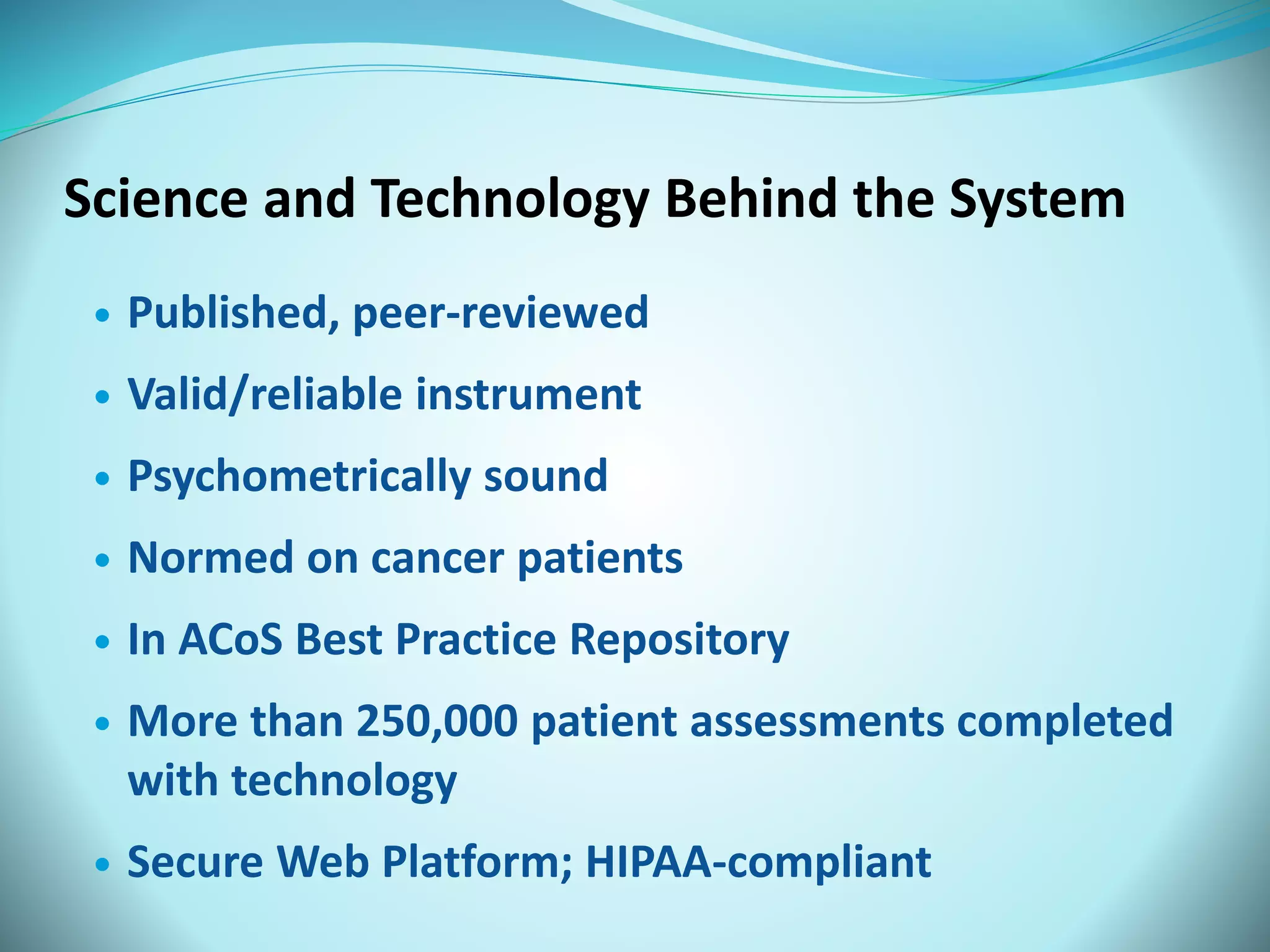 Science and Technology Behind the System 
 Published, peer-reviewed 
 Valid/reliable instrument 
 Psychometrically sound 
 Normed on cancer patients 
 In ACoS Best Practice Repository 
 More than 250,000 patient assessments completed 
with technology 
 Secure Web Platform; HIPAA-compliant 
 