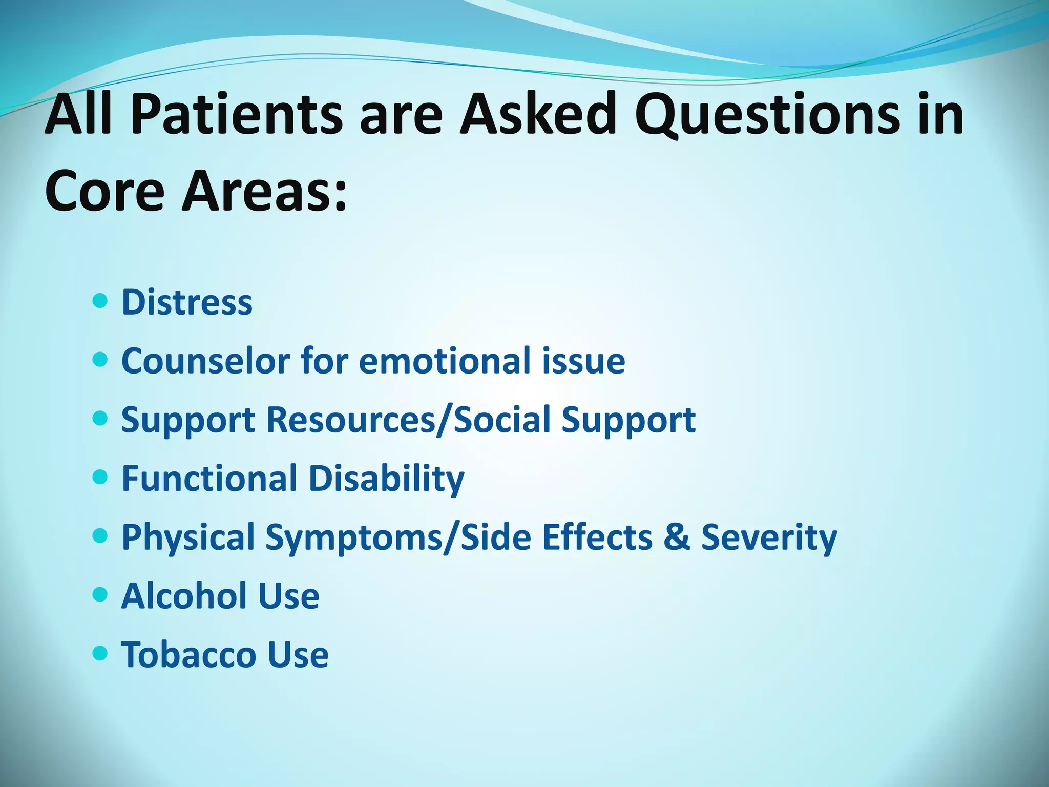 All Patients are Asked Questions in 
Core Areas: 
 Distress 
 Counselor for emotional issue 
 Support Resources/Social Support 
 Functional Disability 
 Physical Symptoms/Side Effects & Severity 
 Alcohol Use 
 Tobacco Use 
 