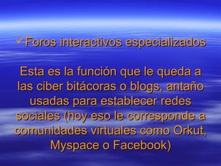 Foros interactivos especializados Esta es la función que le queda a las ciber bitácoras o blogs, antaño usadas para establecer redes sociales (hoy eso le corresponde a comunidades virtuales como Orkut, Myspace o Facebook)