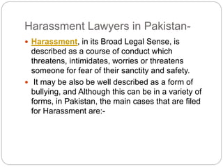 Harassment Lawyers in Pakistan-
? Harassment, in its Broad Legal Sense, is
described as a course of conduct which
threatens, intimidates, worries or threatens
someone for fear of their sanctity and safety.
? It may be also be well described as a form of
bullying, and Although this can be in a variety of
forms, in Pakistan, the main cases that are filed
for Harassment are:-
 
