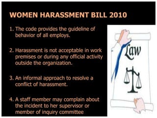 WOMEN HARASSMENT BILL 2010
1. The code provides the guideline of
behavior of all employs.
2. Harassment is not acceptable in work
premises or during any official activity
outside the organization.
3. An informal approach to resolve a
conflict of harassment.
4. A staff member may complain about
the incident to her supervisor or
member of inquiry committee

 