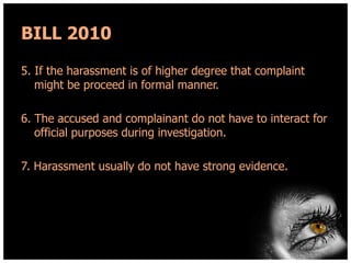 BILL 2010
5. If the harassment is of higher degree that complaint
might be proceed in formal manner.
6. The accused and complainant do not have to interact for
official purposes during investigation.
7. Harassment usually do not have strong evidence.

 