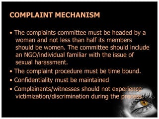 COMPLAINT MECHANISM
• The complaints committee must be headed by a
woman and not less than half its members
should be women. The committee should include
an NGO/individual familiar with the issue of
sexual harassment.
• The complaint procedure must be time bound.
• Confidentiality must be maintained
• Complainants/witnesses should not experience
victimization/discrimination during the process.

 