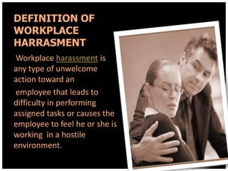 DEFINITION OF
WORKPLACE
HARRASMENT
Workplace harassment is
any type of unwelcome
action toward an
employee that leads to
difficulty in performing
assigned tasks or causes the
employee to feel he or she is
working in a hostile
environment.

 