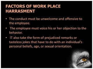 FACTORS OF WORK PLACE
HARRASMENT
• The conduct must be unwelcome and offensive to
the employee.
• The employee must voice his or her objection to the
behavior.
• IT also take the form of prejudiced remarks or
tasteless jokes that have to do with an individual’s
personal beliefs, age, or sexual orientation.

 