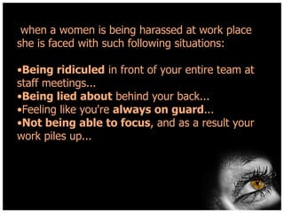when a women is being harassed at work place
she is faced with such following situations:

•Being ridiculed in front of your entire team at
staff meetings...
•Being lied about behind your back...
•Feeling like you're always on guard...
•Not being able to focus, and as a result your
work piles up...

 