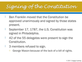 © 2015 Cengage Learning
 Ben Franklin moved that the Constitution be
approved unanimously and signed by those states
present.
 September 17, 1787, the U.S. Constitution was
signed in Philadelphia.
 42 of the 55 delegates were present to sign the
Constitution.
 3 members refused to sign.
o George Mason-because of the lack of a bill of rights.
 