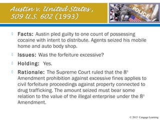 © 2015 Cengage Learning
 Facts: Austin pled guilty to one count of possessing
cocaine with intent to distribute. Agents seized his mobile
home and auto body shop.
 Issues: Was the forfeiture excessive?
 Holding: Yes.
 Rationale: The Supreme Court ruled that the 8th
Amendment prohibition against excessive fines applies to
civil forfeiture proceedings against property connected to
drug trafficking. The amount seized must bear some
relation to the value of the illegal enterprise under the 8th
Amendment.
 