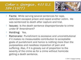 © 2015 Cengage Learning
 Facts: While serving several sentences for rape,
defendant escaped prison and raped another victim. He
was sentenced to death after capture and trial.
 Issues: Is the death sentence disproportionate to crime
under 8th
Amendment?
 Holding: Yes.
 Rationale: Punishment is excessive and unconstitutional
if it makes no measureable contribution to acceptable
goals of punishment and hence is nothing more than the
purposeless and needless imposition of pain and
suffering. Also, if it is grossly out of proportion to the
severity of the crime as for a crime without homicide
getting a death sentence.
 