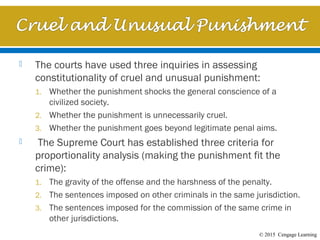 © 2015 Cengage Learning
 The courts have used three inquiries in assessing
constitutionality of cruel and unusual punishment:
1. Whether the punishment shocks the general conscience of a
civilized society.
2. Whether the punishment is unnecessarily cruel.
3. Whether the punishment goes beyond legitimate penal aims.
 The Supreme Court has established three criteria for
proportionality analysis (making the punishment fit the
crime):
1. The gravity of the offense and the harshness of the penalty.
2. The sentences imposed on other criminals in the same jurisdiction.
3. The sentences imposed for the commission of the same crime in
other jurisdictions.
 