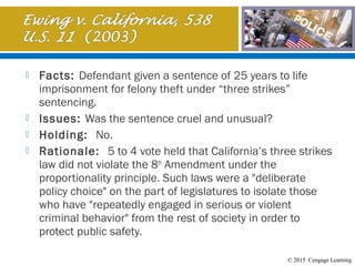 © 2015 Cengage Learning
 Facts: Defendant given a sentence of 25 years to life
imprisonment for felony theft under “three strikes”
sentencing.
 Issues: Was the sentence cruel and unusual?
 Holding: No.
 Rationale: 5 to 4 vote held that California’s three strikes
law did not violate the 8th
Amendment under the
proportionality principle. Such laws were a "deliberate
policy choice" on the part of legislatures to isolate those
who have "repeatedly engaged in serious or violent
criminal behavior" from the rest of society in order to
protect public safety.
 