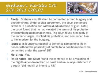 © 2015 Cengage Learning
 Facts: Graham was 16 when he committed armed burglary and
another crime. Under a plea agreement, the court sentenced
Graham to probation and withheld adjudication of guilt. Later,
the court found that he had violated the terms of his probation
by committing additional crimes. The court found him guilty of
the earlier charges, revoked his probation, and sentenced him
to life in prison for the burglary.
 Issues: Is it unconstitutional to sentence someone to life in
prison without the possibility of parole for a non-homicide crime
committed under the age of 18?
 Holding: Yes.
 Rationale:  The Court found the sentence to be a violation of
the Eighth Amendment ban on cruel and unusual punishment if
a youth “did not kill or intend to kill.”
 