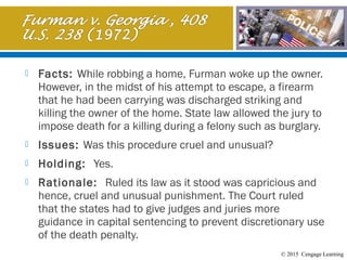 © 2015 Cengage Learning
 Facts: While robbing a home, Furman woke up the owner.
However, in the midst of his attempt to escape, a firearm
that he had been carrying was discharged striking and
killing the owner of the home. State law allowed the jury to
impose death for a killing during a felony such as burglary.
 Issues: Was this procedure cruel and unusual?
 Holding: Yes.
 Rationale: Ruled its law as it stood was capricious and
hence, cruel and unusual punishment. The Court ruled
that the states had to give judges and juries more
guidance in capital sentencing to prevent discretionary use
of the death penalty.
 