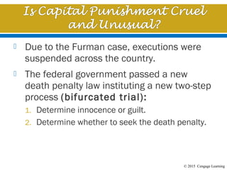 © 2015 Cengage Learning
 Due to the Furman case, executions were
suspended across the country.
 The federal government passed a new
death penalty law instituting a new two-step
process (bifurcated trial):
1. Determine innocence or guilt.
2. Determine whether to seek the death penalty.
 
