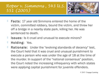 © 2015 Cengage Learning
Roper v. Simmons , 543 U.S.
551 (2005)
 Facts: 17 year old Simmons entered the home of the
victim, committed robbery, bound the victim, and threw her
off a bridge in a nearby state park, killing her. He was
sentenced to death.
 Issues: Is it cruel and unusual to execute minors?
 Holding: Yes.
 Rationale: Under the "evolving standards of decency" test,
the Court held that it was cruel and unusual punishment to
execute a person who was under the age of 18 at the time of
the murder. In support of the "national consensus" position,
the Court noted the increasing infrequency with which states
were applying capital punishment for juvenile offenders.
 