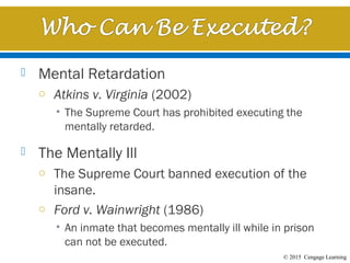 © 2015 Cengage Learning
 Mental Retardation
o Atkins v. Virginia (2002)
• The Supreme Court has prohibited executing the
mentally retarded.
 The Mentally Ill
o The Supreme Court banned execution of the
insane.
o Ford v. Wainwright (1986)
• An inmate that becomes mentally ill while in prison
can not be executed.
 