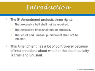 © 2015 Cengage Learning
 The 8th
Amendment protects three rights:
o That excessive bail shall not be required.
o That excessive fines shall not be imposed.
o That cruel and unusual punishment shall not be
inflicted.
 This Amendment has a lot of controversy because
of interpretations about whether the death penalty
is cruel and unusual.
 
